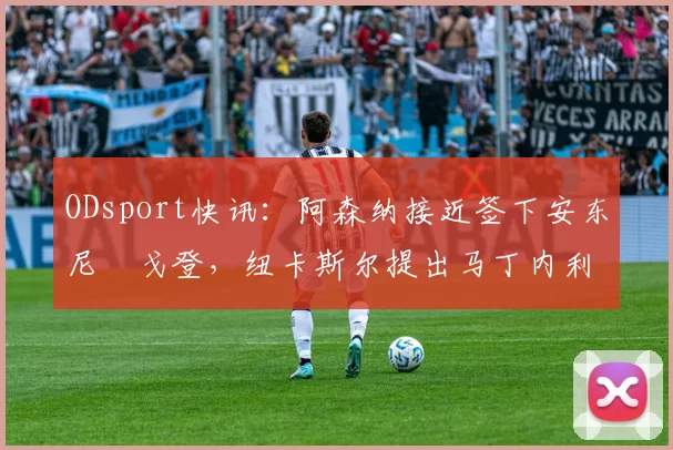 ODsport快讯:阿森纳接近签下安东尼・戈登,纽卡斯尔提出马丁内利交换条件_交易_球员_谈判