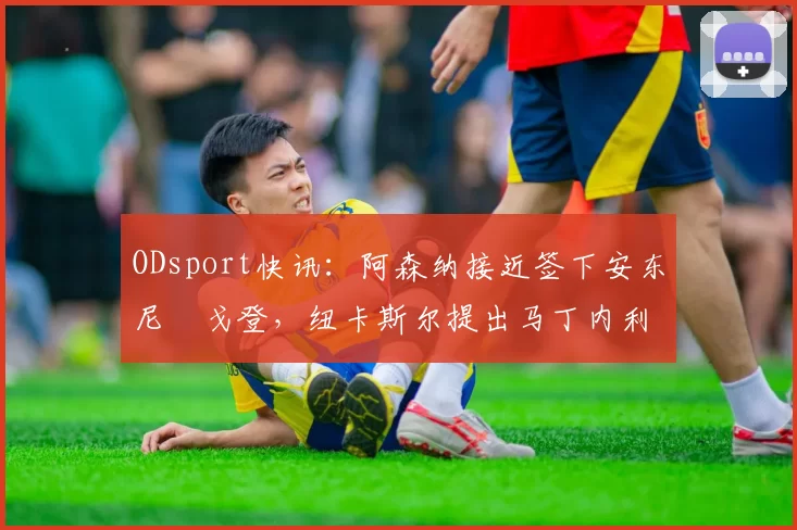 ODsport快讯:阿森纳接近签下安东尼・戈登,纽卡斯尔提出马丁内利交换条件_交易_球员_谈判