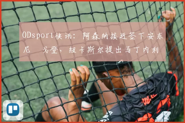 ODsport快讯：阿森纳接近签下安东尼・戈登，纽卡斯尔提出马丁内利交换条件_交易_球员_谈判