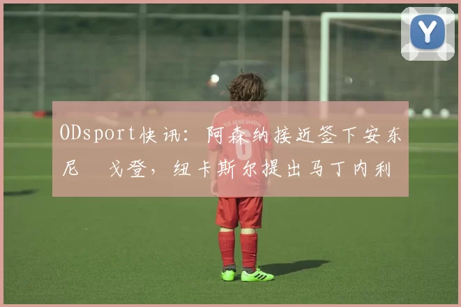 ODsport快讯：阿森纳接近签下安东尼・戈登，纽卡斯尔提出马丁内利交换条件_交易_球员_谈判