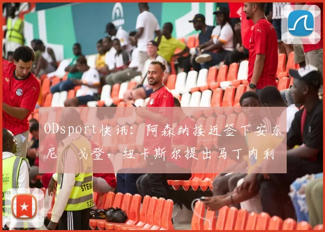 ODsport快讯：阿森纳接近签下安东尼・戈登，纽卡斯尔提出马丁内利交换条件_交易_球员_谈判