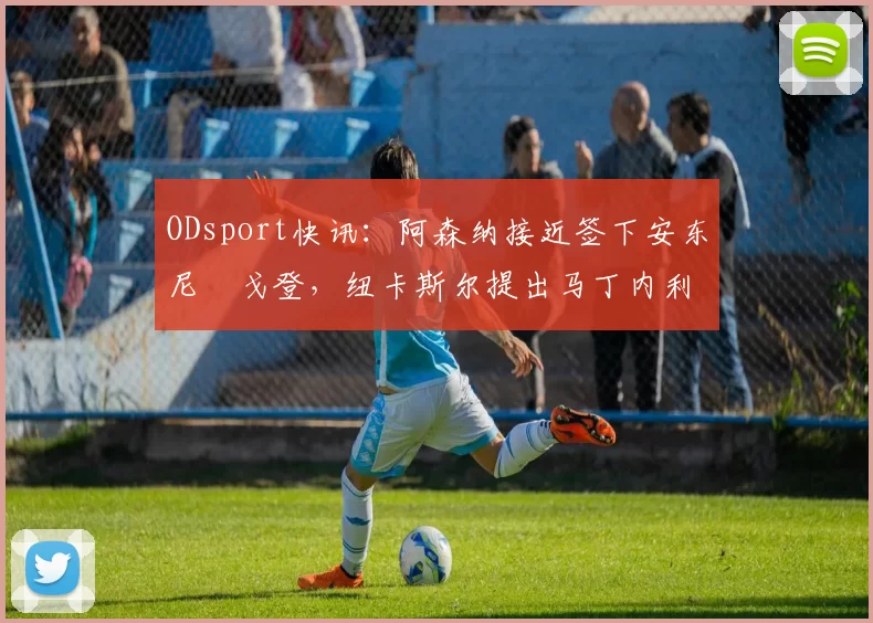ODsport快讯：阿森纳接近签下安东尼・戈登，纽卡斯尔提出马丁内利交换条件_交易_球员_谈判