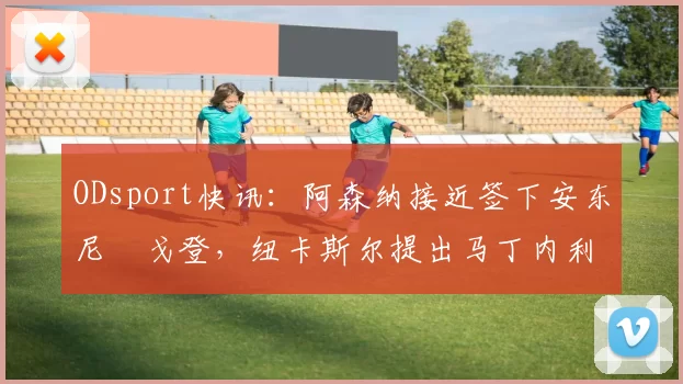 ODsport快讯：阿森纳接近签下安东尼・戈登，纽卡斯尔提出马丁内利交换条件_交易_球员_谈判