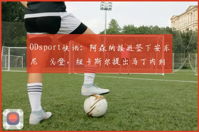 ODsport快讯：阿森纳接近签下安东尼・戈登，纽卡斯尔提出马丁内利交换条件_交易_球员_谈判