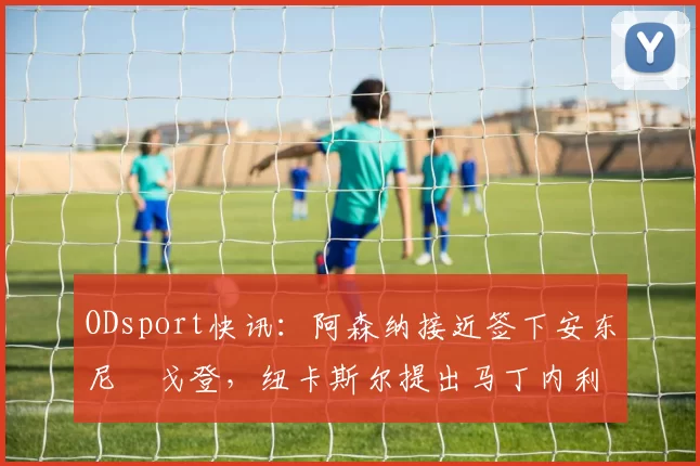 ODsport快讯：阿森纳接近签下安东尼・戈登，纽卡斯尔提出马丁内利交换条件_交易_球员_谈判