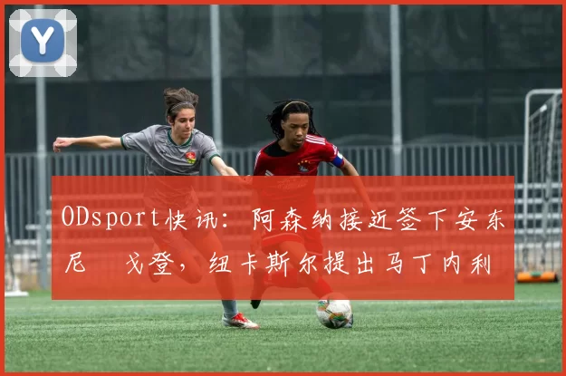 ODsport快讯:阿森纳接近签下安东尼・戈登,纽卡斯尔提出马丁内利交换条件_交易_球员_谈判