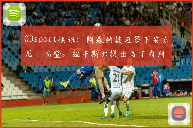 ODsport快讯：阿森纳接近签下安东尼・戈登，纽卡斯尔提出马丁内利交换条件_交易_球员_谈判