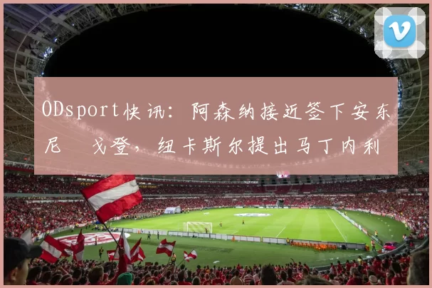 ODsport快讯:阿森纳接近签下安东尼・戈登,纽卡斯尔提出马丁内利交换条件_交易_球员_谈判