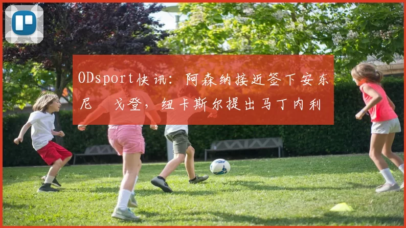 ODsport快讯：阿森纳接近签下安东尼・戈登，纽卡斯尔提出马丁内利交换条件_交易_球员_谈判