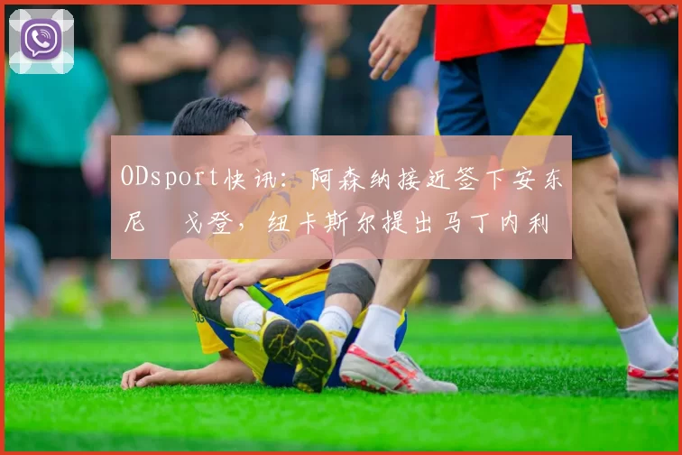 ODsport快讯:阿森纳接近签下安东尼・戈登,纽卡斯尔提出马丁内利交换条件_交易_球员_谈判