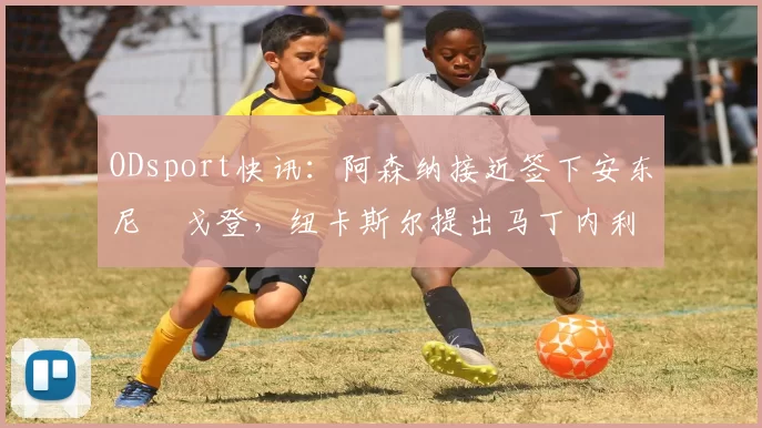 ODsport快讯:阿森纳接近签下安东尼・戈登,纽卡斯尔提出马丁内利交换条件_交易_球员_谈判