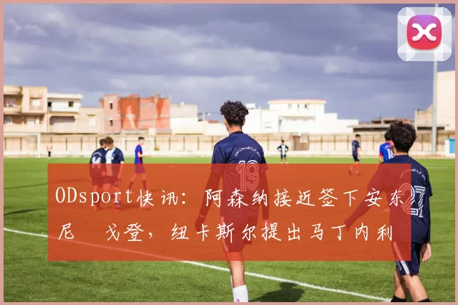 ODsport快讯：阿森纳接近签下安东尼・戈登，纽卡斯尔提出马丁内利交换条件_交易_球员_谈判