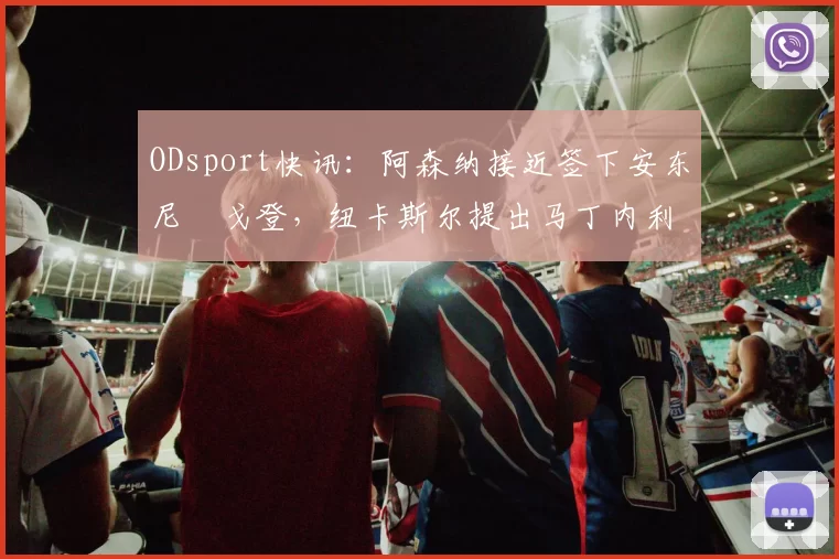 ODsport快讯：阿森纳接近签下安东尼・戈登，纽卡斯尔提出马丁内利交换条件_交易_球员_谈判