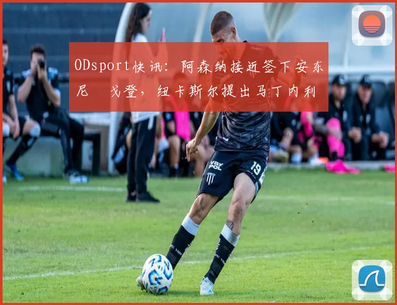 ODsport快讯：阿森纳接近签下安东尼・戈登，纽卡斯尔提出马丁内利交换条件_交易_球员_谈判