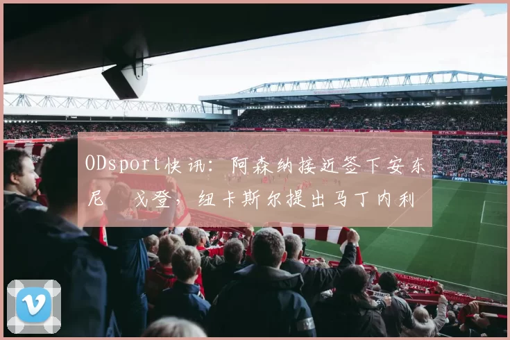 ODsport快讯:阿森纳接近签下安东尼・戈登,纽卡斯尔提出马丁内利交换条件_交易_球员_谈判