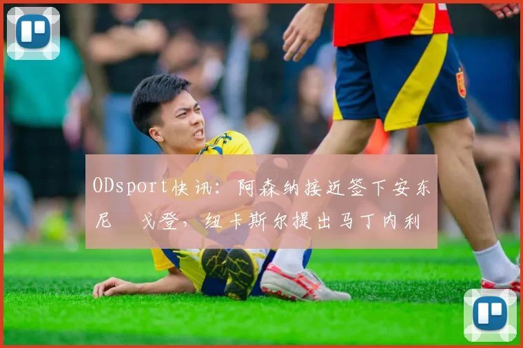 ODsport快讯：阿森纳接近签下安东尼・戈登，纽卡斯尔提出马丁内利交换条件_交易_球员_谈判