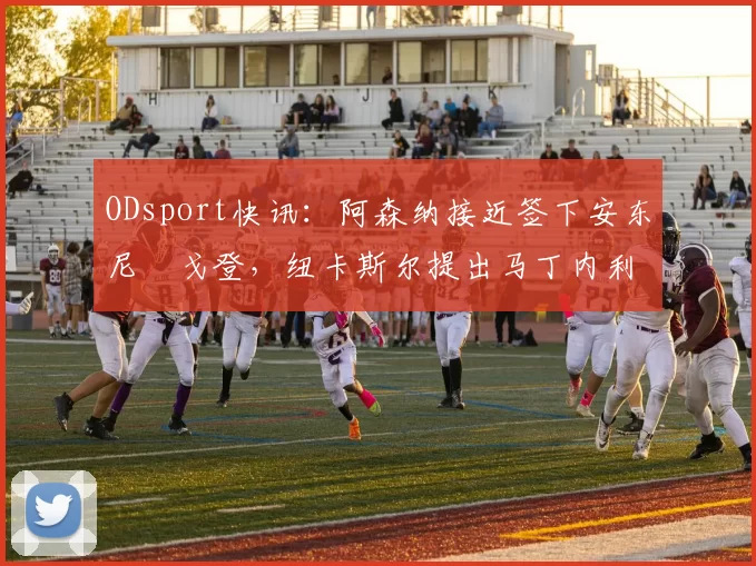 ODsport快讯：阿森纳接近签下安东尼・戈登，纽卡斯尔提出马丁内利交换条件_交易_球员_谈判