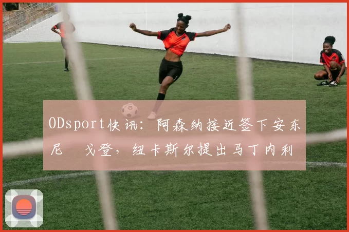ODsport快讯：阿森纳接近签下安东尼・戈登，纽卡斯尔提出马丁内利交换条件_交易_球员_谈判
