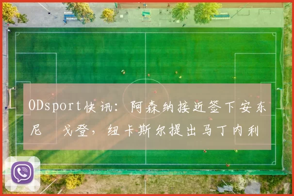 ODsport快讯：阿森纳接近签下安东尼・戈登，纽卡斯尔提出马丁内利交换条件_交易_球员_谈判