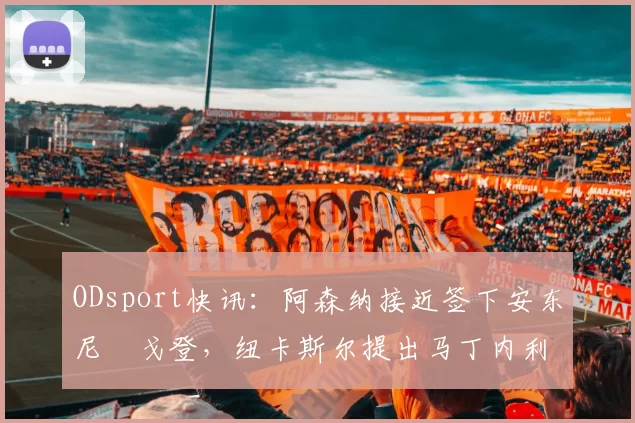 ODsport快讯:阿森纳接近签下安东尼・戈登,纽卡斯尔提出马丁内利交换条件_交易_球员_谈判