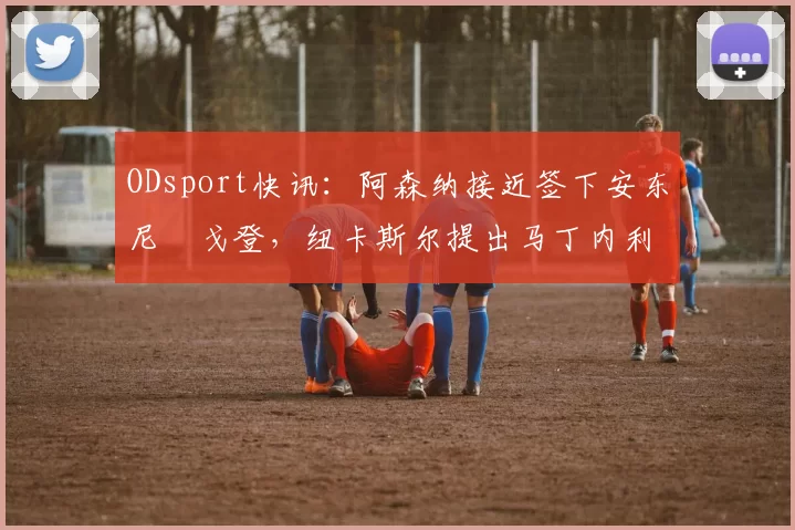 ODsport快讯：阿森纳接近签下安东尼・戈登，纽卡斯尔提出马丁内利交换条件_交易_球员_谈判