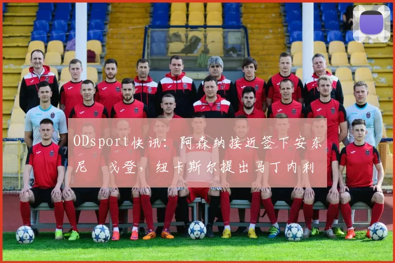 ODsport快讯：阿森纳接近签下安东尼・戈登，纽卡斯尔提出马丁内利交换条件_交易_球员_谈判