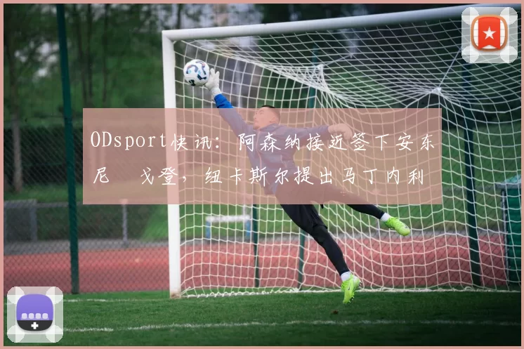 ODsport快讯:阿森纳接近签下安东尼・戈登,纽卡斯尔提出马丁内利交换条件_交易_球员_谈判