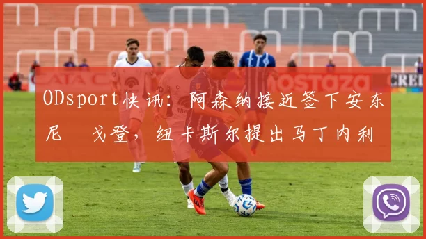 ODsport快讯:阿森纳接近签下安东尼・戈登,纽卡斯尔提出马丁内利交换条件_交易_球员_谈判