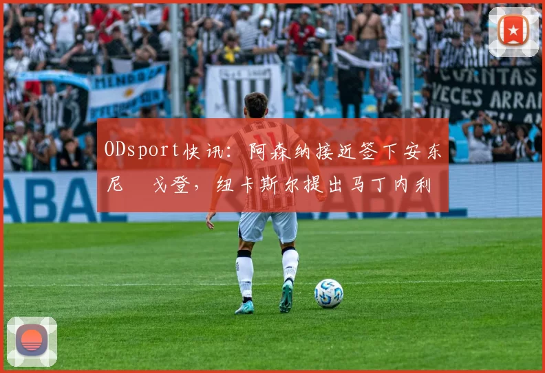 ODsport快讯:阿森纳接近签下安东尼・戈登,纽卡斯尔提出马丁内利交换条件_交易_球员_谈判