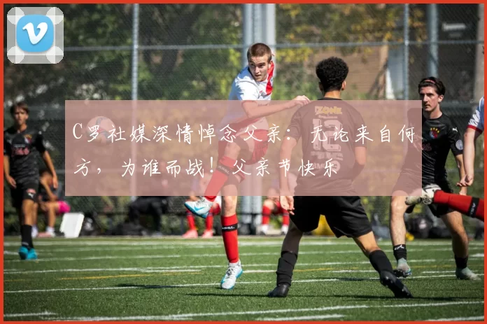 C罗社媒深情悼念父亲：无论来自何方，为谁而战！父亲节快乐️