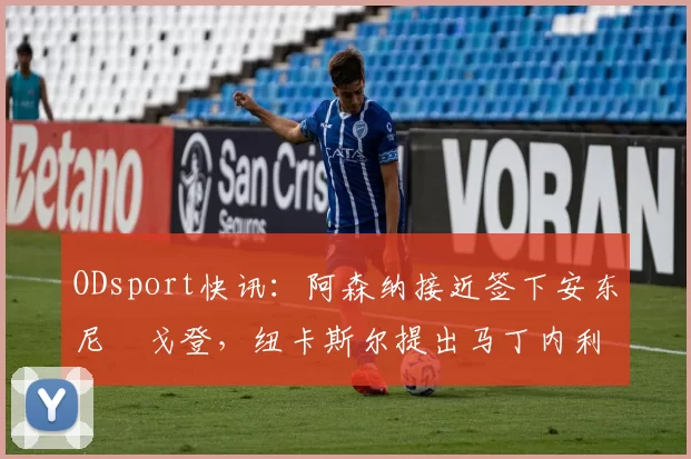 ODsport快讯：阿森纳接近签下安东尼・戈登，纽卡斯尔提出马丁内利交换条件_交易_球员_谈判