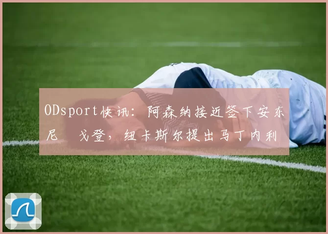 ODsport快讯:阿森纳接近签下安东尼・戈登,纽卡斯尔提出马丁内利交换条件_交易_球员_谈判