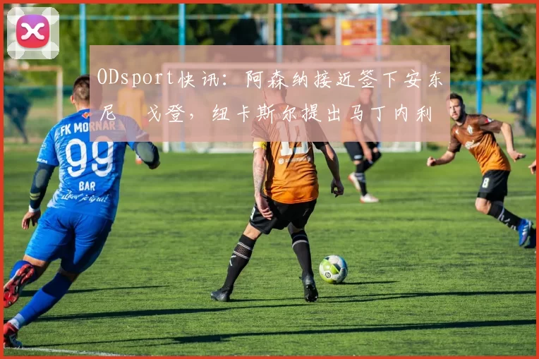 ODsport快讯：阿森纳接近签下安东尼・戈登，纽卡斯尔提出马丁内利交换条件_交易_球员_谈判