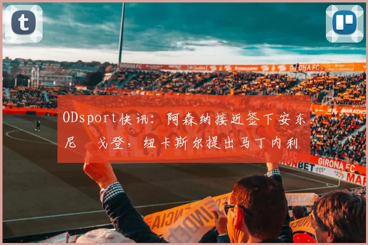ODsport快讯:阿森纳接近签下安东尼・戈登,纽卡斯尔提出马丁内利交换条件_交易_球员_谈判