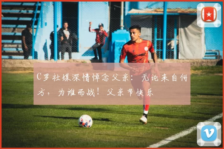 C罗社媒深情悼念父亲：无论来自何方，为谁而战！父亲节快乐️