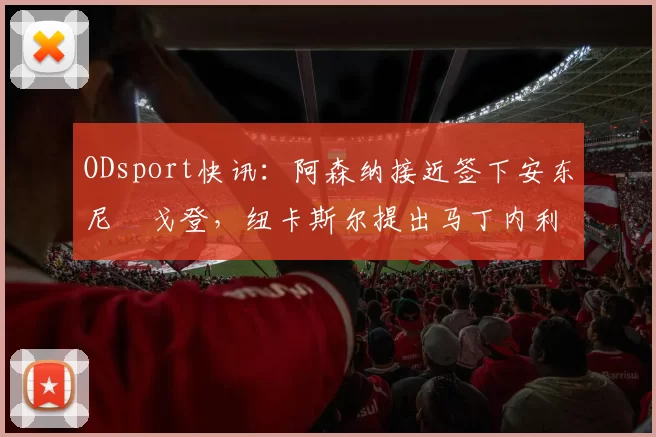 ODsport快讯:阿森纳接近签下安东尼・戈登,纽卡斯尔提出马丁内利交换条件_交易_球员_谈判