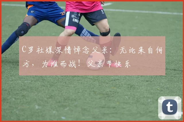 C罗社媒深情悼念父亲:无论来自何方,为谁而战!父亲节快乐️