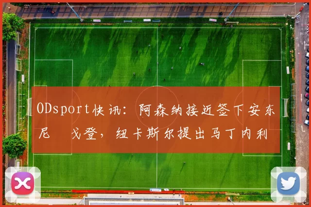 ODsport快讯：阿森纳接近签下安东尼・戈登，纽卡斯尔提出马丁内利交换条件_交易_球员_谈判