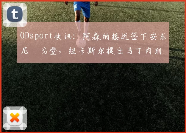 ODsport快讯：阿森纳接近签下安东尼・戈登，纽卡斯尔提出马丁内利交换条件_交易_球员_谈判