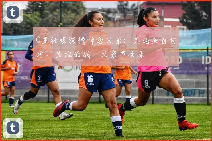 C罗社媒深情悼念父亲：无论来自何方，为谁而战！父亲节快乐️