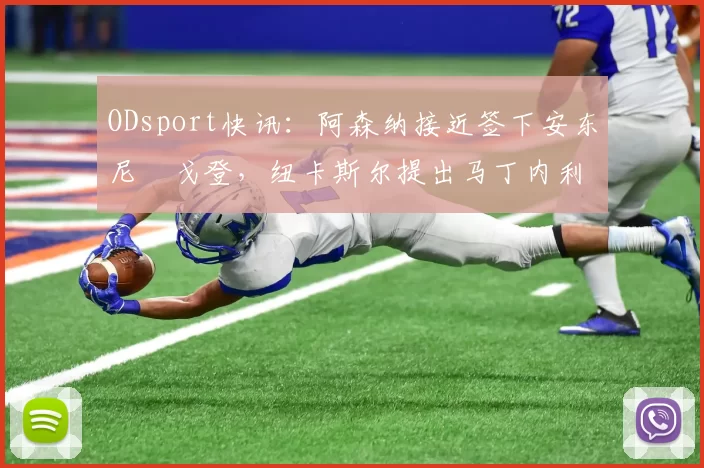 ODsport快讯：阿森纳接近签下安东尼・戈登，纽卡斯尔提出马丁内利交换条件_交易_球员_谈判