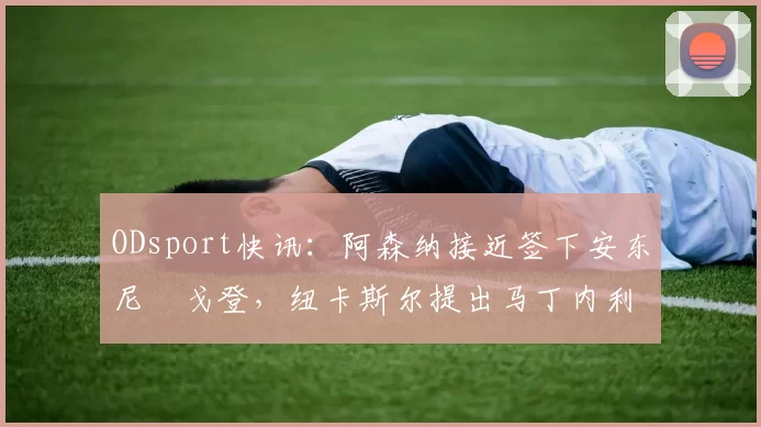 ODsport快讯:阿森纳接近签下安东尼・戈登,纽卡斯尔提出马丁内利交换条件_交易_球员_谈判