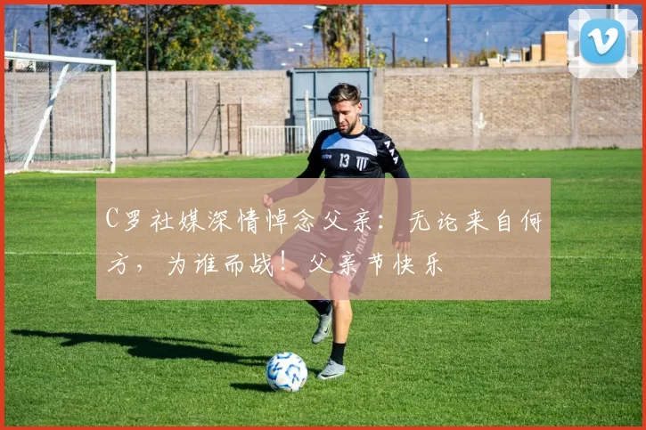 C罗社媒深情悼念父亲:无论来自何方,为谁而战!父亲节快乐️