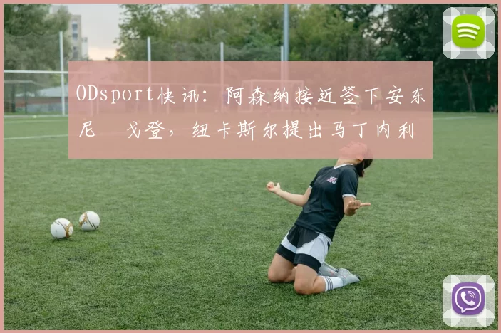 ODsport快讯:阿森纳接近签下安东尼・戈登,纽卡斯尔提出马丁内利交换条件_交易_球员_谈判