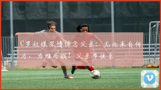 C罗社媒深情悼念父亲：无论来自何方，为谁而战！父亲节快乐️