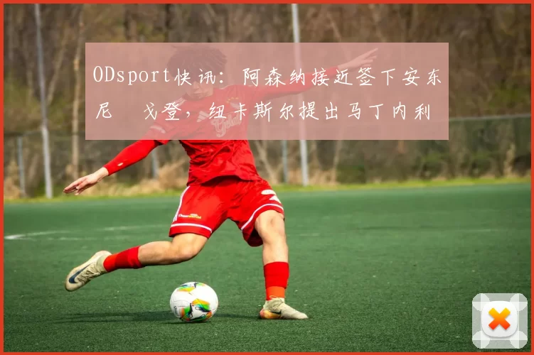 ODsport快讯:阿森纳接近签下安东尼・戈登,纽卡斯尔提出马丁内利交换条件_交易_球员_谈判
