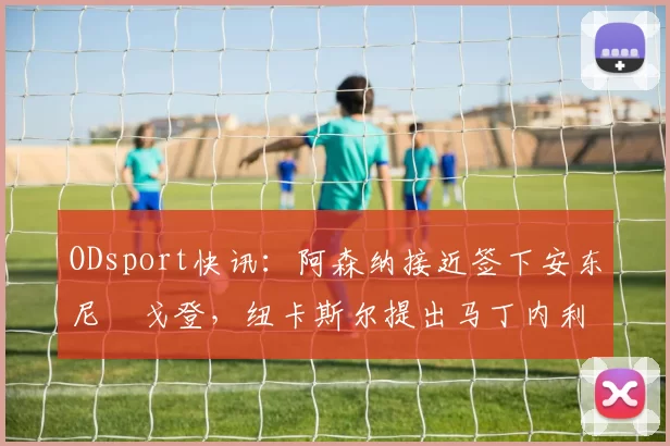 ODsport快讯：阿森纳接近签下安东尼・戈登，纽卡斯尔提出马丁内利交换条件_交易_球员_谈判