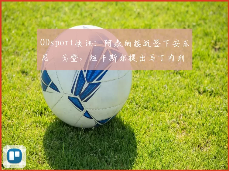 ODsport快讯：阿森纳接近签下安东尼・戈登，纽卡斯尔提出马丁内利交换条件_交易_球员_谈判