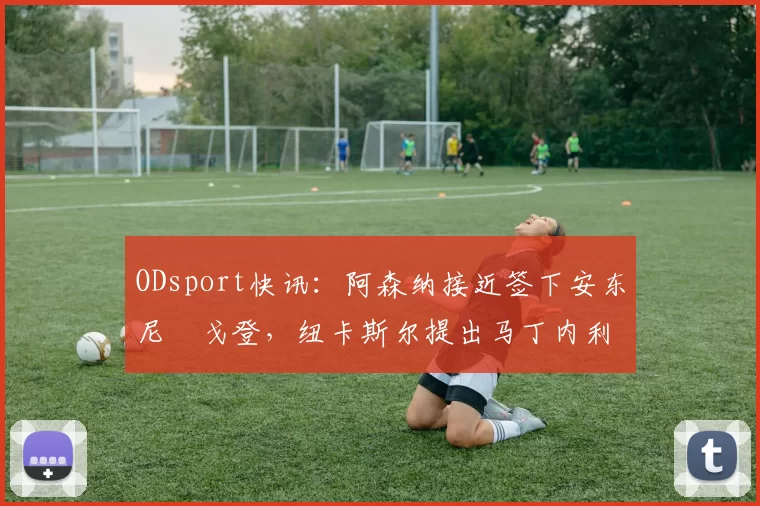 ODsport快讯:阿森纳接近签下安东尼・戈登,纽卡斯尔提出马丁内利交换条件_交易_球员_谈判