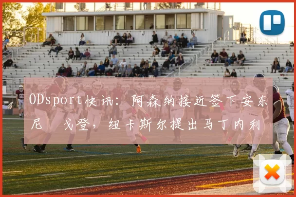ODsport快讯：阿森纳接近签下安东尼・戈登，纽卡斯尔提出马丁内利交换条件_交易_球员_谈判